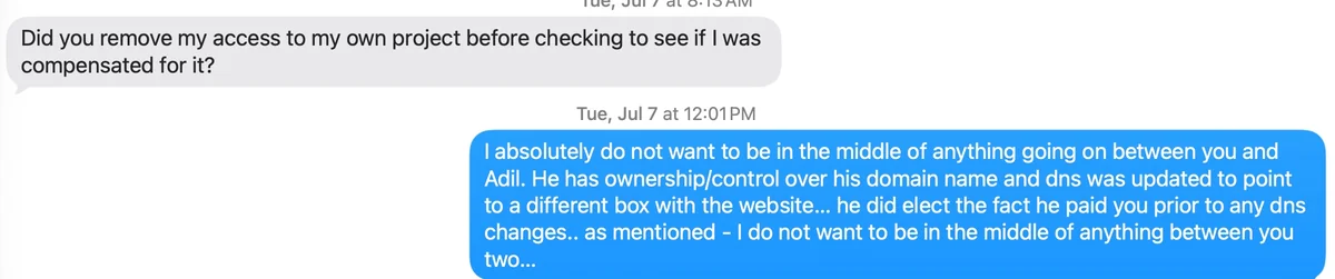 Text thread, July 7, 2026. Greg Loring: &ldquo;Did you remove my access to my own project before checking to see if I was compensated for it?&rdquo; Reply at 12:01 PM: &ldquo;I absolutely do not want to be in the middle of anything going on between you and Adil. He has ownership/control over his domain name and dns was updated to point to a different box with the website&hellip; he did elect the fact he paid you prior to any dns changes.. as mentioned - I do not want to be in the middle of anything between you two&hellip;&rdquo;