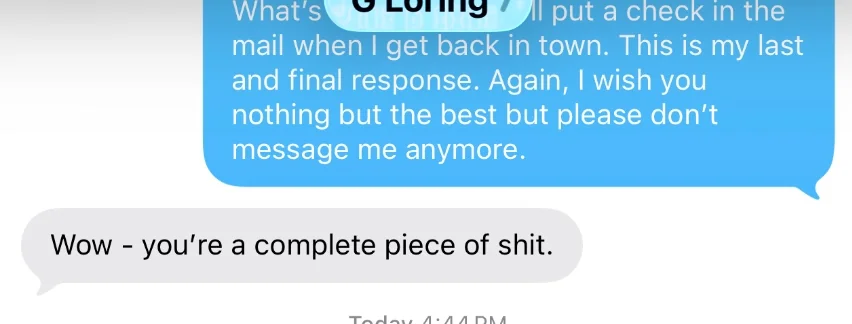 Text thread between Greg Loring and the client, July 7, 2026. The client, partly obscured: &ldquo;&hellip;ll put a check in the mail when I get back in town. This is my last and final response. Again, I wish you nothing but the best but please don&rsquo;t message me anymore.&rdquo; Greg Loring: &ldquo;Wow - you&rsquo;re a complete piece of shit.&rdquo;