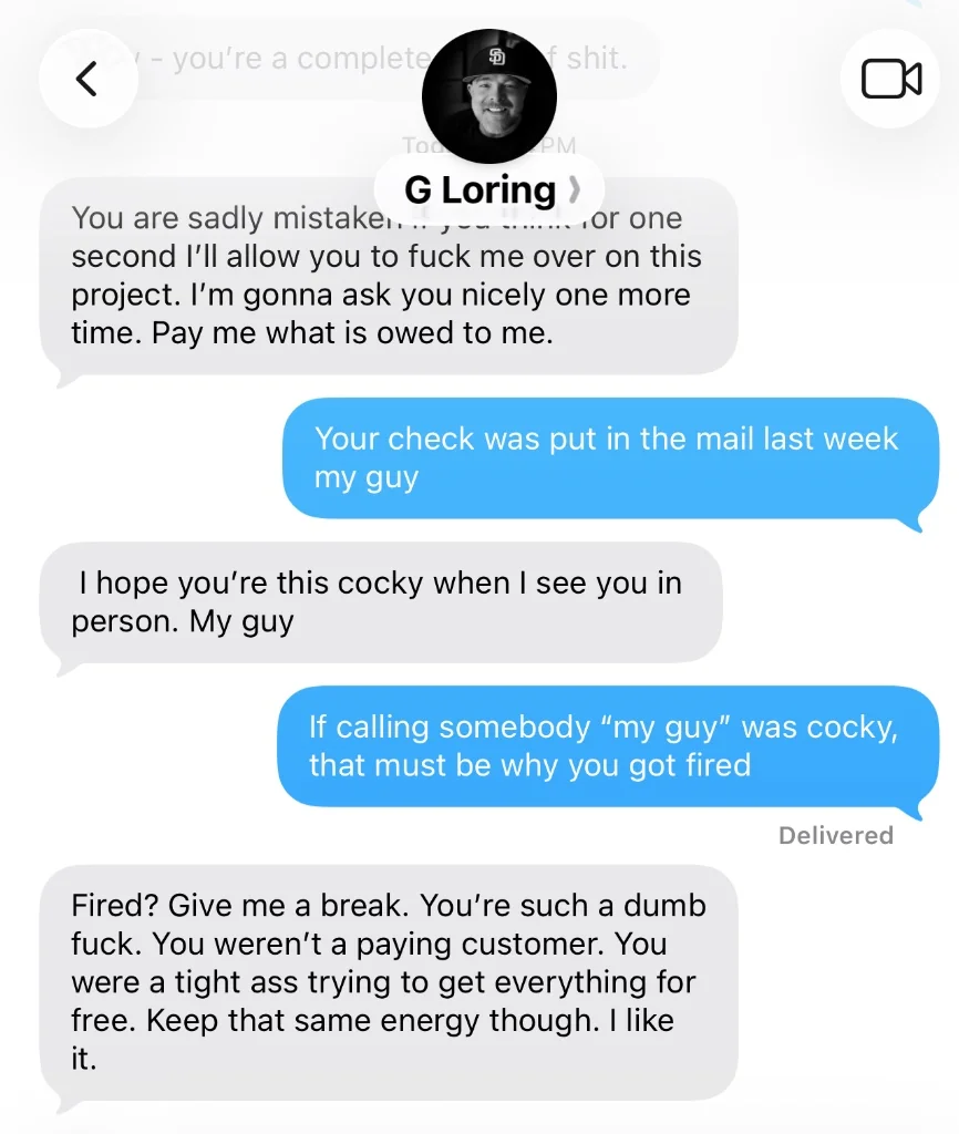 Text thread between Greg Loring and the client, July 7, 2026. Greg Loring: &ldquo;You are sadly mistaken if you think for one second I&rsquo;ll allow you to fuck me over on this project. I&rsquo;m gonna ask you nicely one more time. Pay me what is owed to me.&rdquo; The client: &ldquo;Your check was put in the mail last week my guy&rdquo;. Greg Loring: &ldquo;I hope you&rsquo;re this cocky when I see you in person. My guy&rdquo;. The client: &ldquo;If calling somebody &lsquo;my guy&rsquo; was cocky, that must be why you got fired&rdquo;. Greg Loring: &ldquo;Fired? Give me a break. You&rsquo;re such a dumb fuck. You weren&rsquo;t a paying customer. You were a tight ass trying to get everything for free. Keep that same energy though. I like it.&rdquo;