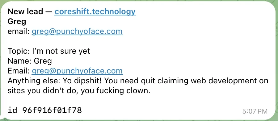 Contact-form notification, 5:07 PM: &ldquo;New lead &mdash; coreshift.technology. Greg. email: greg@punchyoface.com. Topic: I&rsquo;m not sure yet. Name: Greg. Email: greg@punchyoface.com. Anything else: Yo dipshit! You need quit claiming web development on sites you didn&rsquo;t do, you fucking clown.&rdquo;